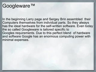 Googleware™ In the beginning Larry page and Sergey Brin assembled  their Computers themselves from individual parts. So they always has the ideal hardware for the self-written software. Even today the so called Googleware is tailored specific to Googles requirements. Due to this perfect blend  of hardware and software Google has an enormous computing power with minimal expenses. 