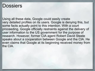 Dossiers Using all these data, Google could easily create very detailed profiles on its users. Google is denying this, but some facts actually point to this intention. With a court proceeding, Google officially restraints against the delivery of user information to the US government for the purpose of research. However, former CIA agent Robert David Steele speaks about a cooperation between Google and the CIA. He even claims that Google at its beginning received money from the CIA. 