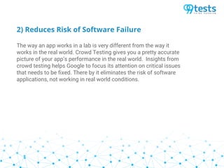 2) Reduces Risk of Software Failure
The way an app works in a lab is very different from the way it
works in the real world. Crowd Testing gives you a pretty accurate
picture of your app’s performance in the real world. Insights from
crowd testing helps Google to focus its attention on critical issues
that needs to be fixed. There by it eliminates the risk of software
applications, not working in real world conditions.
 