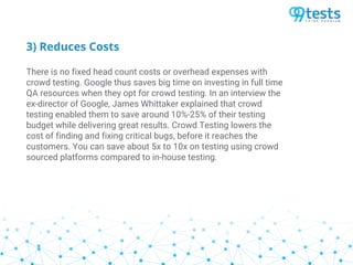 3) Reduces Costs
There is no fixed head count costs or overhead expenses with
crowd testing. Google thus saves big time on investing in full time
QA resources when they opt for crowd testing. In an interview the
ex-director of Google, James Whittaker explained that crowd
testing enabled them to save around 10%-25% of their testing
budget while delivering great results. Crowd Testing lowers the
cost of finding and fixing critical bugs, before it reaches the
customers. You can save about 5x to 10x on testing using crowd
sourced platforms compared to in-house testing.
 
