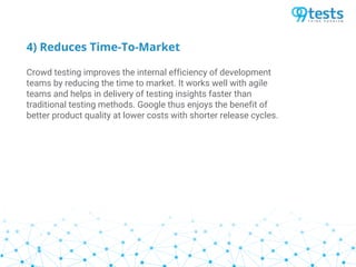 4) Reduces Time-To-Market
Crowd testing improves the internal efficiency of development
teams by reducing the time to market. It works well with agile
teams and helps in delivery of testing insights faster than
traditional testing methods. Google thus enjoys the benefit of
better product quality at lower costs with shorter release cycles.
 