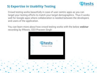 5) Expertise in Usability Testing
Crowd testing works beautifully in case of user centric apps as you can
target your testing efforts to match your target demographics. Thus it works
well for Google apps where collaboration is needed between the developers
and users of the application.
You can learn more about how crowd testing works with the below webinar
recording by 99tests, CEO Praveen Singh:
 