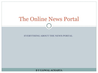 EVERYTHING ABOUT THE NEWS PORTAL The Online News Portal B Y UJJWAL ACHARYA 