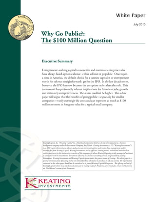 KnoWle                                                                                                           White Paper

         dg
             e
                                                                                                                                                July 2010


                 Why Go Public?:
                 The $100 Million Question


                 Executive Summary

                 Entrepreneurs seeking capital to monetize and maximize enterprise value
                 have always faced a pivotal choice: either sell out or go public. Once upon
                 a time in America, the default choice for a venture capitalist or entrepreneur
                 worth his salt was straightforward: go for the IPO. In the last decade or so,
                 however, the IPO has now become the exception rather than the rule. This
                 turnaround has profoundly adverse implications for American jobs, growth
                 and ultimately competitiveness. The stakes couldn’t be higher. This white
                 paper will argue that the benefits of going public—especially for smaller
                 companies—vastly outweigh the costs and can represent as much as $100
                 million or more in foregone value for a typical small company.




                 Keating Capital, Inc. (“Keating Capital”) is a Maryland corporation that has elected to be regulated as a business
                 development company under the Investment Company Act of 1940. Keating Investments, LLC (“Keating Investments”)
                 is an SEC registered investment adviser, and acts as an investment adviser and receives base management and/or
                 incentive fees from Keating Capital. Keating Investments and its affiliates, control persons, and related individuals or
                 entities may invest in the businesses or securities of the companies for whom Keating Capital provides managerial assistance
                 in connection with its investments. Investment advisory and business consulting services are provided by Keating
                 Investments. Keating Investments and Keating Capital operate under the generic name of Keating. This white paper is a
                 general communication of Keating and is not intended to be a solicitation to purchase or sell any security. The information
                 contained in this white paper should not be considered to be part of Keating Capital’s Prospectus. The offering and sale of
                 Keating Capital’s shares may only be made pursuant to Keating Capital’s Prospectus, which includes certain risk factors in
                 the “Risk Factors” section of such Prospectus.




1
 