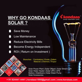 + 91 924441 4441 | kondaas1995@gmail.com | www.kondaas.com
WHY GO KONDAAS
SOLAR ?
Save Money
Low Maintenance
Reduce Electricity Bills
Become Energy Independent
ROI ( Return on Investment )
NATURE
is
FUTURE
“lets save it”
Solar Power Plant | Solar Offgrid | Solar Street Light
Solar Water Heater | Solar UPS | UPS
Battery | Stabilizers | Solar Water Pump
Solar Accessories
Branches : Coimbatore | Erode | Salem
Madurai | Chennai | Tirupur
 