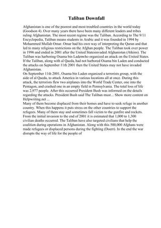Taliban Downfall
Afghanistan is one of the poorest and most troubled countries in the world today
(Goodson 4). Over many years there have been many different leaders and tribes
ruling Afghanistan. The most recent regime was the Taliban. According to The 9/11
Encyclopedia, Taliban means students in Arabic and it was founded in 1994 by
Mohammed Mullah Omar. Omar had his own way of interpreting the Quran and that
led to many religious restrictions on the Afghan people. The Taliban took over power
in 1996 and ended in 2001 after the United Statesinvaded Afghanistan (Atkins). The
Taliban was harboring Osama bin Ladenwho organized an attack on the United States.
If the Taliban, along with al Qaeda, had not harbored Osama bin Laden and conducted
the attacks on September 11th 2001 then the United States may not have invaded
Afghanistan.
On September 11th 2001, Osama bin Laden organized a terrorists group, with the
aide of al Qaeda, to attack America in various locations all at once. During this
attack, the terrorists flew two airplanes into the World Trade Center, one into the
Pentagon, and crashed one in an empty field in Pennsylvania. The total loss of life
was 2,977 people. After this occurred President Bush was informed on the details
regarding the attacks. President Bush said The Taliban must... Show more content on
Helpwriting.net ...
Many of them become displaced from their homes and have to seek refuge in another
country. When this happens it puts stress on the other countries to support the
refugees. Many of them stay and sometimes fall victim to the gunfire and rockets.
From the initial invasion to the end of 2001 it is estimated that 1,000 to 1,300
civilian deaths occurred. The Taliban have also targeted civilians that help the
coalition during operations in Afghanistan. Along with this 500,000 Afghans were
made refugees or displaced persons during the fighting (Doerr). In the end the war
disrupts the way of life for the people of
 