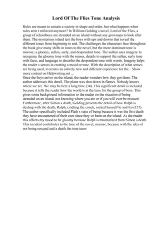 Lord Of The Flies Tone Analysis
Rules are meant to sustain a society in shape and order, but what happens when
rules aren t enforced anymore? In William Golding s novel, Lord of the Flies, a
group of schoolboys are stranded on an island without any grownups to look after
them. The mysterious island test the boys with ups and downs that reveal the
different tones from beginning to end. The challenges the characters face throughout
the book give many shifts in tones to the novel, but the more dominant tone is
morose; a gloomy, sullen, surly, and despondent tone. The author uses imagery to
recognize the gloomy tone with the senses, details to support the sullen, surly tone
with facts, and language to describe the despondent tone with words. Imagery helps
the reader s senses in creating a mood or tone. With the description of what senses
are being used, it creates an entirely new and different experience for the... Show
more content on Helpwriting.net ...
Once the boys arrive on the island, the reader wonders how they got there. The
author addresses this detail, The plane was shot down in flames. Nobody knows
where we are. We may be here a long time (34). This significant detail is included
because it tells the reader how the world is at the time for the group of boys. This
gives some background information to the reader on the situation of being
stranded on an island, not knowing where you are or if you will ever be rescued.
Furthermore, after Simon s death, Golding presents the detail of how Ralph is
dealing with the death, Ralph, cradling the conch, rocked himself to and fro (157).
The author specifically included Plath s state of being because it was the first death
they have encountered of their own since they ve been on the island. As the reader
this affects my mood to be gloomy because Ralph is traumatized from Simon s death.
This incident contributes to the tone of the novel, morose, because with the idea of
not being rescued and a death the tone turns
 