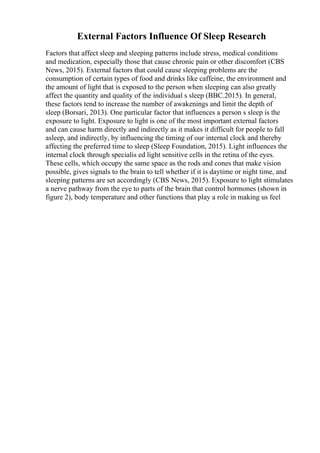 External Factors Influence Of Sleep Research
Factors that affect sleep and sleeping patterns include stress, medical conditions
and medication, especially those that cause chronic pain or other discomfort (CBS
News, 2015). External factors that could cause sleeping problems are the
consumption of certain types of food and drinks like caffeine, the environment and
the amount of light that is exposed to the person when sleeping can also greatly
affect the quantity and quality of the individual s sleep (BBC.2015). In general,
these factors tend to increase the number of awakenings and limit the depth of
sleep (Borsari, 2013). One particular factor that influences a person s sleep is the
exposure to light. Exposure to light is one of the most important external factors
and can cause harm directly and indirectly as it makes it difficult for people to fall
asleep, and indirectly, by influencing the timing of our internal clock and thereby
affecting the preferred time to sleep (Sleep Foundation, 2015). Light influences the
internal clock through specialis ed light sensitive cells in the retina of the eyes.
These cells, which occupy the same space as the rods and cones that make vision
possible, gives signals to the brain to tell whether if it is daytime or night time, and
sleeping patterns are set accordingly (CBS News, 2015). Exposure to light stimulates
a nerve pathway from the eye to parts of the brain that control hormones (shown in
figure 2), body temperature and other functions that play a role in making us feel
 