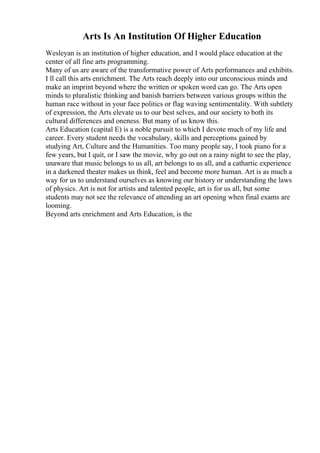 Arts Is An Institution Of Higher Education
Wesleyan is an institution of higher education, and I would place education at the
center of all fine arts programming.
Many of us are aware of the transformative power of Arts performances and exhibits.
I ll call this arts enrichment. The Arts reach deeply into our unconscious minds and
make an imprint beyond where the written or spoken word can go. The Arts open
minds to pluralistic thinking and banish barriers between various groups within the
human race without in your face politics or flag waving sentimentality. With subtlety
of expression, the Arts elevate us to our best selves, and our society to both its
cultural differences and oneness. But many of us know this.
Arts Education (capital E) is a noble pursuit to which I devote much of my life and
career. Every student needs the vocabulary, skills and perceptions gained by
studying Art, Culture and the Humanities. Too many people say, I took piano for a
few years, but I quit, or I saw the movie, why go out on a rainy night to see the play,
unaware that music belongs to us all, art belongs to us all, and a cathartic experience
in a darkened theater makes us think, feel and become more human. Art is as much a
way for us to understand ourselves as knowing our history or understanding the laws
of physics. Art is not for artists and talented people, art is for us all, but some
students may not see the relevance of attending an art opening when final exams are
looming.
Beyond arts enrichment and Arts Education, is the
 