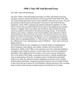 1990 s Take Off And Beyond Essay
The 1990 s Take Off and Beyond
The early 1990s is when the modern day began. In 1992, and Oxford University
computer scientists named Tim Berners Lee developed the World Wide Web. This
was a data sharing space that anyone with an internet connection can access. Not just
government research centers and scientists with access to top of the of the line
equipment. As the 1990 s continued, the Internet continued to globalize. In 1992,
Erwise was the first successful Internet browser due to the graphical user interface
software it supplied. Erwise paved the way for Mosaic and eventually Netscape
which accounted for 90 percent of all internet browsing activity. As the Internet
started to grow faster, companies such America Online and Compuserve offered
Internet through a dial up network connection. This allowed anyone with a home
phone line access to the Internet. The Internet was now expanding into residential
homes and was expanding globally. In 1994, the use of the internet was expanding
by 2,500 percent a year. Entrepreneurs such as Jeff Bezos ... Show more content on
Helpwriting.net ...
The Internet started as a few computers in a research facility to expanding into
home computers, smart phones, cars, tablets, watches, televisions and even
refrigerators. While in the 1980s, it was common to see most commuters holding a
newspaper while riding the subway to work, today it has evolved to smartphones
and tablets. Phone applications have made it even easier to access information.
Now in the palm of their hands, a consumer has access to virtually anything they
want or need anytime of the day. Companies such as Facebook have launched
initiatives to allow the Internet to become ubiquitous in all parts of the world by
utilizing drone technology. Google has launched initiatives such as Google Scholar
so they can be the go to source for all information. Internet has gone as far a creating
slang. Common terms among everyday people are Facebook me or Google
 