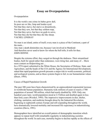 Essay on Overpopulation
Overpopulation
It is the world s one crime its babes grow dull,
Its poor are ox like, limp and leaden eyed.
Not that they starve, but starve so dreamlessly,
Not that they sow, but that they seldom reap,
Not that they serve, but have no gods to serve,
Not that they die but that they die like sheep.
VACHEL LINDSAY
No man is an island, entire of itself; every man is a piece of the Continent, a part of
the main...
Any man s death diminishes me, because I am involved in Mankind:
And therefore never send to know for whom the bell tolls; It tolls for thee.
JOHN DONNE
Despite the extreme effort, they surged on through the darkness. Their streamlined
bodies, built for speed rather than endurance, were tiring fast, and many of ... Show
more content on Helpwriting.net ...
In a 1974 report submitted to the White House, the Secretaries of Defense, State, and
Agriculture, and the heads of the CIA and the Agency for International Development,
stated that rapid population growth presents a major risk to world economic, political,
and ecological systems, and as these systems begin to fail, to our humanitarian values
(Doerr, 1995).
Causes of Rapid Population Growth
The past 300 years have been characterized by an unprecedented exponential increase
in worldwide human population. Humanity took millions of years to reach a 1700
population of around 700 million, which had nearly doubled by 1850. Only one
hundred years later, world population stood at 2.5 billion and doubled again in less
than forty years (Weiskel, 1995). The impressive improvements in diet, shelter,
clothing, sanitation, and medicine brought about by the Industrial Revolution,
beginning in eighteenth century Europe and still expanding throughout the world,
have dramatically lowered mortality and increased life expectancy in industrializing
countries (Davis, 1991).
Demographers have identified an overall pattern of demographic transition which
appears to repeat itself with remarkable regularity in industrializing societies
throughout the world. In each case, mortality begins to decline rapidly as the effects of
 