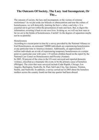 The Outcasts Of Society, The Lazy And Incompetent, Or
The...
The outcasts of society, the lazy and incompetent, or the victims of extreme
misfortunes? As we put aside our bifocals or ethnocentrism and tour the culture of
homelessness, we will demystify, learning the how s, when s and why s. It is
essential not to get lost within the presentation of stats and facts. But, to digest the
information, reverting it back to our own lives. In doing so, we will see how near or
far we are to the brinks of homelessness. Careful! As the degrees of separation maybe
not be so plentiful.
Homelessness
According to a recent point in time by a survey provided by the National Alliance to
End Homelessness, an estimated 740000 individuals are experiencing homelessness
at any particular time in America (Aratani). Additionally, an approximated 3.5
million individuals are at risk of experiencing temporary homelessness at a certain
point in a particular year with some 1.35 million children based on the report by the
National Law Center on Homelessness and Poverty (Aratani).
In 2005, 50 percent of the cities in the US were surveyed and reported domestic
violence, classified as a traumatic life event, to be the primary cause of homeless
(Philipps). The cities that were surveyed include Cedar Rapids, Chicago, Los
Angeles, Burlington, Nashville, St. Paul, Salt Lake City, San Antonio, Trenton,
Seattle, and Nashville. In addition, a survey carried out in 2003 about the homeless
mothers across the country found out that one quarter had been abused
 