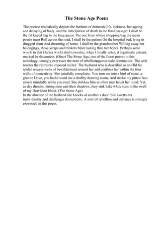 The Stone Age Poem
The poetess realistically depicts the burdens of domestic life, sickness, her ageing
and decaying of body, and the anticipation of death in the final passage: I shall be
the fat kneed hag in the long queue The one from whose shopping bag the mean
potato must Roll across the road. I shall be the patient On the hospital bed, lying in
drugged slum And dreaming of home. I shall be the grandmother Willing away her
belongings, those scraps and trinkets More lasting than her bones. Perhaps some
womb in that Darker world shall convulse, when I finally enter, A legitimate entrant,
marked by discontent. (Gino) The Stone Age, one of the finest poems in this
anthology, strongly expresses the note of rebellionagainst male domination. The wife
resents the restraints imposed on her. The husband who is described as an Old fat
spider weaves webs of bewilderment around her and confines her within the four
walls of domesticity. She painfully complains. You turn me into a bird of stone, a
granite Dove, you build round me a shabby drawing room, And stroke my pitted face
absent mindedly while you read. She dislikes him as other men haunt her mind. Yet,
as day dreams, strong men cast their shadows, they sink Like white suns in the swell
of my Dravidian blood. (The Stone Age)
In the absence of the husband she knocks at another s door. She asserts her
individuality and challenges domesticity. A note of rebellion and defiance is strongly
expressed in this poem.
 