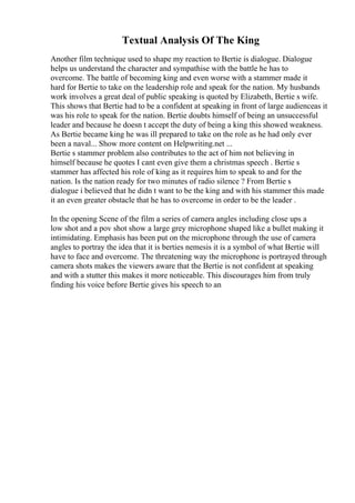 Textual Analysis Of The King
Another film technique used to shape my reaction to Bertie is dialogue. Dialogue
helps us understand the character and sympathise with the battle he has to
overcome. The battle of becoming king and even worse with a stammer made it
hard for Bertie to take on the leadership role and speak for the nation. My husbands
work involves a great deal of public speaking is quoted by Elizabeth, Bertie s wife.
This shows that Bertie had to be a confident at speaking in front of large audienceas it
was his role to speak for the nation. Bertie doubts himself of being an unsuccessful
leader and because he doesn t accept the duty of being a king this showed weakness.
As Bertie became king he was ill prepared to take on the role as he had only ever
been a naval... Show more content on Helpwriting.net ...
Bertie s stammer problem also contributes to the act of him not believing in
himself because he quotes I cant even give them a christmas speech . Bertie s
stammer has affected his role of king as it requires him to speak to and for the
nation. Is the nation ready for two minutes of radio silence ? From Bertie s
dialogue i believed that he didn t want to be the king and with his stammer this made
it an even greater obstacle that he has to overcome in order to be the leader .
In the opening Scene of the film a series of camera angles including close ups a
low shot and a pov shot show a large grey microphone shaped like a bullet making it
intimidating. Emphasis has been put on the microphone through the use of camera
angles to portray the idea that it is berties nemesis it is a symbol of what Bertie will
have to face and overcome. The threatening way the microphone is portrayed through
camera shots makes the viewers aware that the Bertie is not confident at speaking
and with a stutter this makes it more noticeable. This discourages him from truly
finding his voice before Bertie gives his speech to an
 