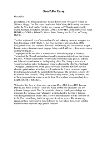 Goodfellas Essay
Goodfellas
(Goodfellas is the film adaptation of the non fiction book ?Wiseguy?, written by
Nicholas Pileggi. The film charts the rise and fall of Henry Hill?s thirty year career
within the New York mafia. The film was released in 1990 and was directed by
Martin Scorsese. Goodfellas stars Ray Liotta as Henry Hill, Lorraine Bracco as Karen
Hill (Henry?s Wife), Robert Dc Niro as James Conway and Joe Pesci as Tommy
DeVito.
The film begins with one of the most horrific and sickening moments to appear in a
film, the murder of Billy Batts. At this point the viewer knows nothing of the
background events that run up to this scene. Additionally, the characters are not yet
known, so there is no emotional baggage being carried with the ... Show more content
on Helpwriting.net ...
The purpose of the narration is to smooth over the various jumps in the story.
Throughout the film sub stories change quickly, narration is the device that covers
the holes. Without narration the viewer would become lost very quickly, and may
not fully understand events. At the beginning of the film, Henry is shown as a
young boy looking out of his bedroom window admiring the lifestyle of the local
?Wiseguys?. Here follows a very quick succession of events that show how his
character gets involved with these people and what he does to earn more respect
from them and eventually be accepted into their group. The narration explains why
he admires them so much, ?They did whatever they wanted?, why he wants to part
of their group and why he does what he does, ?It was about being somebody in a
neighbourhood of nobodies?.
Within the film there are four main characters; Henry Hill, Karen Hill, Tommy
DeVito, and James Conway. Henry and Karen are the only characters that are
followed throughout the film. On the whole, character development is kept to a
minimum. For instance, many characters are introduced to the viewer during a
walkthrough steadicam shot of a bar. Most of these characters will be seen later on
in the film, but will only in the background of various scenes. The viewer may
recognise these characters but they still know no more about them. Even with the
main characters there are large gaps in time and
 