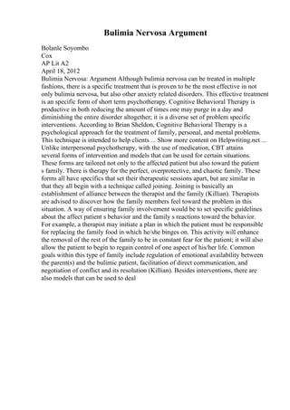 Bulimia Nervosa Argument
Bolanle Soyombo
Cox
AP Lit A2
April 18, 2012
Bulimia Nervosa: Argument Although bulimia nervosa can be treated in multiple
fashions, there is a specific treatment that is proven to be the most effective in not
only bulimia nervosa, but also other anxiety related disorders. This effective treatment
is an specific form of short term psychotherapy. Cognitive Behavioral Therapy is
productive in both reducing the amount of times one may purge in a day and
diminishing the entire disorder altogether; it is a diverse set of problem specific
interventions. According to Brian Sheldon, Cognitive Behavioral Therapy is a
psychological approach for the treatment of family, personal, and mental problems.
This technique is intended to help clients ... Show more content on Helpwriting.net ...
Unlike interpersonal psychotherapy, with the use of medication, CBT attains
several forms of intervention and models that can be used for certain situations.
These forms are tailored not only to the affected patient but also toward the patient
s family. There is therapy for the perfect, overprotective, and chaotic family. These
forms all have specifics that set their therapeutic sessions apart, but are similar in
that they all begin with a technique called joining. Joining is basically an
establishment of alliance between the therapist and the family (Killian). Therapists
are advised to discover how the family members feel toward the problem in this
situation. A way of ensuring family involvement would be to set specific guidelines
about the affect patient s behavior and the family s reactions toward the behavior.
For example, a therapist may initiate a plan in which the patient must be responsible
for replacing the family food in which he/she binges on. This activity will enhance
the removal of the rest of the family to be in constant fear for the patient; it will also
allow the patient to begin to regain control of one aspect of his/her life. Common
goals within this type of family include regulation of emotional availability between
the parent(s) and the bulimic patient, facilitation of direct communication, and
negotiation of conflict and its resolution (Killian). Besides interventions, there are
also models that can be used to deal
 