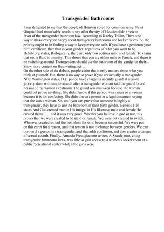 Transgender Bathrooms
I was delighted to see that the people of Houston voted for common sense. Newt
Gingrich had remarkable words to say after the city of Houston didn t vote in
favor of the transgender bathroom law. According to Kaeley Triller, There s no
way to make everyone happy about transgender bathrooms and locker rooms. So the
priority ought to be finding a way to keep everyone safe. If you have a genderon your
birth certificate, then that is your gender, regardless of what you want to be.
Debate.org states, Biologically, there are only two options male and female. To claim
that sex is fluid is insanity. This shows that you are either male or female, and there is
no switching around. Transgenders should use the bathroom of the gender on their...
Show more content on Helpwriting.net ...
On the other side of the debate, people claim that it only matters about what you
think of yourself. But, there is no way to prove if you are actually a transgender.
NBC Washington states, D.C. police have charged a security guard at a Giant
grocery store with simple assault after a transgender woman said the guard forced
her out of the women s restroom. The guard was mistaken because the woman
could not prove anything. She didn t know if this person was a man or a woman
because it is too confusing. She didn t have a permit or a legal document saying
that she was a woman. So, until you can prove that someone is legitly a
transgender, they have to use the bathroom of their birth gender. Genesis 1:26
states And God created man in His image, in His likeness; male and female He
created them . . . . and it was very good. Whether you believe in god or not, this
proves that we were created to be male or female. We were not created to switch.
Whatever created us had the best ideas for us to become successful. We were put
on this earth for a reason, and that reason is not to change between genders. We can
t prove if a person is a transgender, and that adds confusion, and also creates a danger
of sexual assault. Finally, Amanda Prestigiacomo writes, A Seattle man, citing
transgender bathrooms laws, was able to gain access to a women s locker room at a
public recreational center while little girls were
 