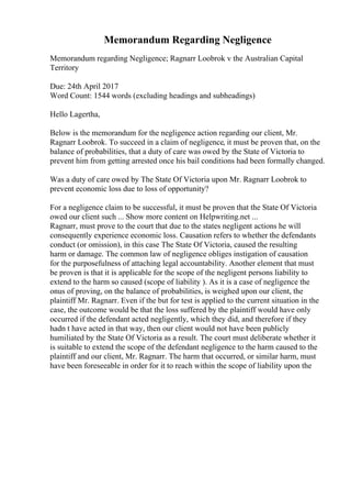 Memorandum Regarding Negligence
Memorandum regarding Negligence; Ragnarr Loobrok v the Australian Capital
Territory
Due: 24th April 2017
Word Count: 1544 words (excluding headings and subheadings)
Hello Lagertha,
Below is the memorandum for the negligence action regarding our client, Mr.
Ragnarr Loobrok. To succeed in a claim of negligence, it must be proven that, on the
balance of probabilities, that a duty of care was owed by the State of Victoria to
prevent him from getting arrested once his bail conditions had been formally changed.
Was a duty of care owed by The State Of Victoria upon Mr. Ragnarr Loobrok to
prevent economic loss due to loss of opportunity?
For a negligence claim to be successful, it must be proven that the State Of Victoria
owed our client such ... Show more content on Helpwriting.net ...
Ragnarr, must prove to the court that due to the states negligent actions he will
consequently experience economic loss. Causation refers to whether the defendants
conduct (or omission), in this case The State Of Victoria, caused the resulting
harm or damage. The common law of negligence obliges instigation of causation
for the purposefulness of attaching legal accountability. Another element that must
be proven is that it is applicable for the scope of the negligent persons liability to
extend to the harm so caused (scope of liability ). As it is a case of negligence the
onus of proving, on the balance of probabilities, is weighed upon our client, the
plaintiff Mr. Ragnarr. Even if the but for test is applied to the current situation in the
case, the outcome would be that the loss suffered by the plaintiff would have only
occurred if the defendant acted negligently, which they did, and therefore if they
hadn t have acted in that way, then our client would not have been publicly
humiliated by the State Of Victoria as a result. The court must deliberate whether it
is suitable to extend the scope of the defendant negligence to the harm caused to the
plaintiff and our client, Mr. Ragnarr. The harm that occurred, or similar harm, must
have been foreseeable in order for it to reach within the scope of liability upon the
 