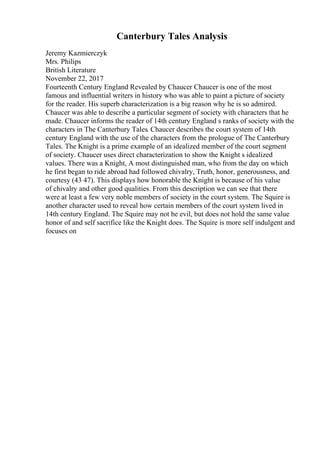 Canterbury Tales Analysis
Jeremy Kazmierczyk
Mrs. Philips
British Literature
November 22, 2017
Fourteenth Century England Revealed by Chaucer Chaucer is one of the most
famous and influential writers in history who was able to paint a picture of society
for the reader. His superb characterization is a big reason why he is so admired.
Chaucer was able to describe a particular segment of society with characters that he
made. Chaucer informs the reader of 14th century England s ranks of society with the
characters in The Canterbury Tales. Chaucer describes the court system of 14th
century England with the use of the characters from the prologue of The Canterbury
Tales. The Knight is a prime example of an idealized member of the court segment
of society. Chaucer uses direct characterization to show the Knight s idealized
values. There was a Knight, A most distinguished man, who from the day on which
he first began to ride abroad had followed chivalry, Truth, honor, generousness, and
courtesy (43 47). This displays how honorable the Knight is because of his value
of chivalry and other good qualities. From this description we can see that there
were at least a few very noble members of society in the court system. The Squire is
another character used to reveal how certain members of the court system lived in
14th century England. The Squire may not be evil, but does not hold the same value
honor of and self sacrifice like the Knight does. The Squire is more self indulgent and
focuses on
 