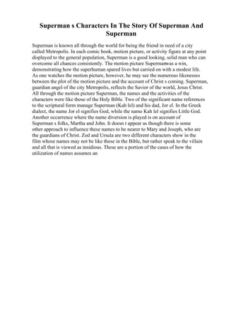 Superman s Characters In The Story Of Superman And
Superman
Superman is known all through the world for being the friend in need of a city
called Metropolis. In each comic book, motion picture, or activity figure at any point
displayed to the general population, Superman is a good looking, solid man who can
overcome all chances consistently. The motion picture Supermanwas a win,
demonstrating how the superhuman spared lives but carried on with a modest life.
As one watches the motion picture, however, he may see the numerous likenesses
between the plot of the motion picture and the account of Christ s coming. Superman,
guardian angel of the city Metropolis, reflects the Savior of the world, Jesus Christ.
All through the motion picture Superman, the names and the activities of the
characters were like those of the Holy Bible. Two of the significant name references
to the scriptural form manage Superman (Kah lel) and his dad, Jor el. In the Greek
dialect, the name Jor el signifies God, while the name Kah lel signifies Little God.
Another occurrence where the name diversion is played is on account of
Superman s folks, Martha and John. It doesn t appear as though there is some
other approach to influence these names to be nearer to Mary and Joseph, who are
the guardians of Christ. Zod and Ursula are two different characters show in the
film whose names may not be like those in the Bible, but rather speak to the villain
and all that is viewed as insidious. These are a portion of the cases of how the
utilization of names assumes an
 