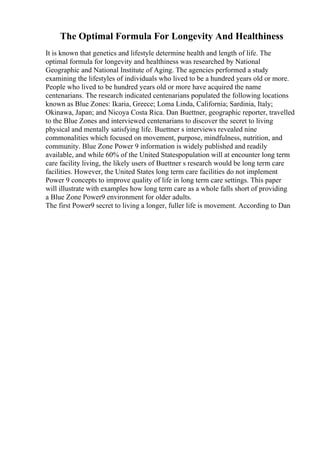 The Optimal Formula For Longevity And Healthiness
It is known that genetics and lifestyle determine health and length of life. The
optimal formula for longevity and healthiness was researched by National
Geographic and National Institute of Aging. The agencies performed a study
examining the lifestyles of individuals who lived to be a hundred years old or more.
People who lived to be hundred years old or more have acquired the name
centenarians. The research indicated centenarians populated the following locations
known as Blue Zones: Ikaria, Greece; Loma Linda, California; Sardinia, Italy;
Okinawa, Japan; and Nicoya Costa Rica. Dan Buettner, geographic reporter, travelled
to the Blue Zones and interviewed centenarians to discover the secret to living
physical and mentally satisfying life. Buettner s interviews revealed nine
commonalities which focused on movement, purpose, mindfulness, nutrition, and
community. Blue Zone Power 9 information is widely published and readily
available, and while 60% of the United Statespopulation will at encounter long term
care facility living, the likely users of Buettner s research would be long term care
facilities. However, the United States long term care facilities do not implement
Power 9 concepts to improve quality of life in long term care settings. This paper
will illustrate with examples how long term care as a whole falls short of providing
a Blue Zone Power9 environment for older adults.
The first Power9 secret to living a longer, fuller life is movement. According to Dan
 