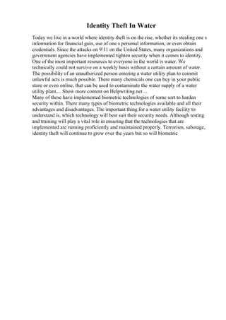Identity Theft In Water
Today we live in a world where identity theft is on the rise, whether its stealing one s
information for financial gain, use of one s personal information, or even obtain
credentials. Since the attacks on 9/11 on the United States, many organizations and
government agencies have implemented tighten security when it comes to identity.
One of the most important resources to everyone in the world is water. We
technically could not survive on a weekly basis without a certain amount of water.
The possibility of an unauthorized person entering a water utility plan to commit
unlawful acts is much possible. There many chemicals one can buy in your public
store or even online, that can be used to contaminate the water supply of a water
utility plant,... Show more content on Helpwriting.net ...
Many of these have implemented biometric technologies of some sort to harden
security within. There many types of biometric technologies available and all their
advantages and disadvantages. The important thing for a water utility facility to
understand is, which technology will best suit their security needs. Although testing
and training will play a vital role in ensuring that the technologies that are
implemented are running proficiently and maintained properly. Terrorism, sabotage,
identity theft will continue to grow over the years but so will biometric
 