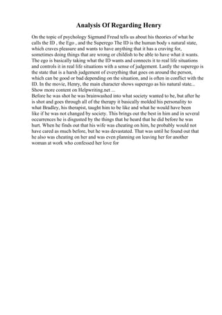 Analysis Of Regarding Henry
On the topic of psychology Sigmund Freud tells us about his theories of what he
calls the ID , the Ego , and the Superego The ID is the human body s natural state,
which craves pleasure and wants to have anything that it has a craving for,
sometimes doing things that are wrong or childish to be able to have what it wants.
The ego is basically taking what the ID wants and connects it to real life situations
and controls it in real life situations with a sense of judgement. Lastly the superego is
the state that is a harsh judgement of everything that goes on around the person,
which can be good or bad depending on the situation, and is often in conflict with the
ID. In the movie, Henry, the main character shows superego as his natural state...
Show more content on Helpwriting.net ...
Before he was shot he was brainwashed into what society wanted to be, but after he
is shot and goes through all of the therapy it basically molded his personality to
what Bradley, his therapist, taught him to be like and what he would have been
like if he was not changed by society. This brings out the best in him and in several
occurrences he is disgusted by the things that he heard that he did before he was
hurt. When he finds out that his wife was cheating on him, he probably would not
have cared as much before, but he was devastated. That was until he found out that
he also was cheating on her and was even planning on leaving her for another
woman at work who confessed her love for
 