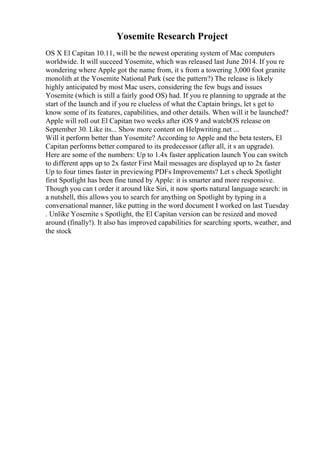 Yosemite Research Project
OS X El Capitan 10.11, will be the newest operating system of Mac computers
worldwide. It will succeed Yosemite, which was released last June 2014. If you re
wondering where Apple got the name from, it s from a towering 3,000 foot granite
monolith at the Yosemite National Park (see the pattern?) The release is likely
highly anticipated by most Mac users, considering the few bugs and issues
Yosemite (which is still a fairly good OS) had. If you re planning to upgrade at the
start of the launch and if you re clueless of what the Captain brings, let s get to
know some of its features, capabilities, and other details. When will it be launched?
Apple will roll out El Capitan two weeks after iOS 9 and watchOS release on
September 30. Like its... Show more content on Helpwriting.net ...
Will it perform better than Yosemite? According to Apple and the beta testers, El
Capitan performs better compared to its predecessor (after all, it s an upgrade).
Here are some of the numbers: Up to 1.4x faster application launch You can switch
to different apps up to 2x faster First Mail messages are displayed up to 2x faster
Up to four times faster in previewing PDFs Improvements? Let s check Spotlight
first Spotlight has been fine tuned by Apple: it is smarter and more responsive.
Though you can t order it around like Siri, it now sports natural language search: in
a nutshell, this allows you to search for anything on Spotlight by typing in a
conversational manner, like putting in the word document I worked on last Tuesday
. Unlike Yosemite s Spotlight, the El Capitan version can be resized and moved
around (finally!). It also has improved capabilities for searching sports, weather, and
the stock
 