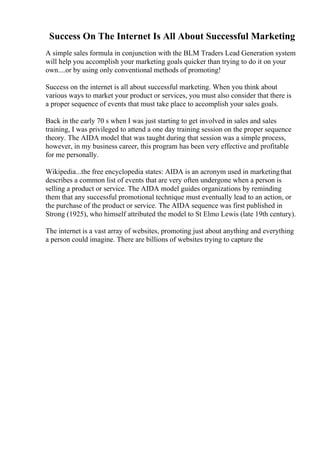 Success On The Internet Is All About Successful Marketing
A simple sales formula in conjunction with the BLM Traders Lead Generation system
will help you accomplish your marketing goals quicker than trying to do it on your
own....or by using only conventional methods of promoting!
Success on the internet is all about successful marketing. When you think about
various ways to market your product or services, you must also consider that there is
a proper sequence of events that must take place to accomplish your sales goals.
Back in the early 70 s when I was just starting to get involved in sales and sales
training, I was privileged to attend a one day training session on the proper sequence
theory. The AIDA model that was taught during that session was a simple process,
however, in my business career, this program has been very effective and profitable
for me personally.
Wikipedia...the free encyclopedia states: AIDA is an acronym used in marketingthat
describes a common list of events that are very often undergone when a person is
selling a product or service. The AIDA model guides organizations by reminding
them that any successful promotional technique must eventually lead to an action, or
the purchase of the product or service. The AIDA sequence was first published in
Strong (1925), who himself attributed the model to St Elmo Lewis (late 19th century).
The internet is a vast array of websites, promoting just about anything and everything
a person could imagine. There are billions of websites trying to capture the
 