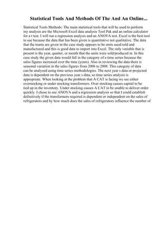 Statistical Tools And Methods Of The And An Online...
Statistical Tools Methods: The main statistical tools that will be used to perform
my analysis are the Microsoft Excel data analysis Tool Pak and an online calculator
for a t test. I will run a regression analysis and an ANOVA test. Excel is the best tool
to use because the data that has been given is quantitative not qualitative. The data
that the teams are given in the case study appears to be units used/sold and
manufactured and this is good data to import into Excel. The only variable that is
present is the year, quarter, or month that the units were sold/produced in. In this
case study the given data would fall in the category of a time series because the
sales figures increased over the time (years). Also in reviewing the data there is
seasonal variation in the sales figures from 2006 to 2008. This category of data
can be analyzed using time series methodologies. The next year s data or projected
data is dependent on the previous year s data, so time series analysis is
appropriate. When looking at the problem that A CAT is facing we see either
overstocking or under stocking transformers. Over stocking causes capital to be
tied up in the inventory. Under stocking causes A CAT to be unable to deliver order
quickly. I chose to use ANOVA and a regression analysis so that I could establish
definitively if the transformers required is dependent or independent on the sales of
refrigerators and by how much does the sales of refrigerators influence the number of
 