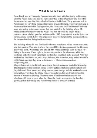What Is Anne Frank
Anne Frank was a 13 year old German Jew who lived with her family in Germany
until the Nazi s came into power. Her Family had to leave Germany and moved to
Amsterdam because her father also had business in Holland. They were not safe in
Amsterdam for very long because the Nazi s invaded Holland. They were not safe in
Amsterdambut instead of fleeing further, the Franks and the Van Daans (Van Pels)
went into hiding in the secret annex that was located in the building where Mr.
Frank had his business before the Nazi s told him he could no longer have a
business. Anne s father gave her a diary and in 1942, Anne started to write letters to
her imaginary friend, Kitty. This expository essay will explore the living conditions
for the two families living inside the annex.
The building where the two families lived was a warehouse with a secret annex that
also had an attic. This attic is where they would live for two years until the Germans
discovered them. When they first arrived, Mr. Frank had to tell them the rules for
living in the annex. From eight in the morning to six in the afternoon, while the
workmen and office staff were there, the families could not make a sound. After the
workers left they could eat, talk, play, and read, but even then, they had to be careful
not to leave any sign they were in the annex. ... Show more content on
Helpwriting.net ...
Miep tells them it is the British, Americans, French, everyone landed in Nomandy.
This brings hope that the Nazi s may soon be defeated but also remorse about how
they behaved. Time passes and Miep hasen t come in days and the workers haven t
come either. They hear the phone ring, over, and over, but Mr. Frank refused to
answer it. Whatever joy they felt at the news of the invasion leaves after the
telephone. All hope is gone when they hear the Nazi s approach as the families
quietly gather their things and wait for the Nazi s to break in and take
 