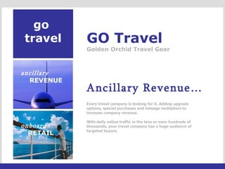 go  travel GO Travel Golden Orchid Travel Gear Ancillary Revenue…   Every travel company is looking for it. Adding upgrade options, special purchases and mileage multipliers to increase company revenue.    With daily online traffic in the tens or even hundreds of thousands, your travel company has a huge audience of targeted buyers. ancillary REVENUE onboard RETAIL 