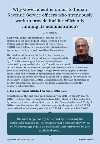 Volume XV Part 2 April 25, 2016 3 Business Advisor
Why Government is unfair to Indian
Revenue Service officers who strenuously
work to provide fuel for efficiently
running its administration?
T. N. Pandey
Each year, budget for collection of income tax is
allocated to the apex body of Indian Revenue Service
Officers namely the Central Board of Direct Taxes
(CBDT) which allocates it amongst its regional officers
spread over the length and breadth of the country.
The total target for a year is fixed by increasing the
collections reached in the previous year approximately
by 15 or 20 percentage points on estimated basis
unbacked by any analytical study. The officers and staff
of the income tax department through their devotion and hard work reach
even such artificially fixed target - neigh exceed these by good numbers
many times and no letter of appreciation is sent to apex body‟s Chairman
appreciating the efforts of revenue department to increase tax revenues for
the country to make the Central Government and, through allocations as
per the constitutional provisions, the State Governments to run the
country‟s administration!
2. Tax department criticised for lesser collections
Regretfully, for the just concluded financial year 2015-16 (on 31st March,
2016), the target figure is reported to have fallen short by a few lakhs (final
figures are yet to be reckoned). A report in the Times of India dated 5th April,
2016 shows that against the revised estimate for this period of Rs 7.52 lakh
crore, collection has already reached Rs 7.50 lakh crore, which is 7.61%
The total target for a year is fixed by increasing the
collections reached in the previous year approximately by 15
or 20 percentage points on estimated basis unbacked by any
analytical study.
 