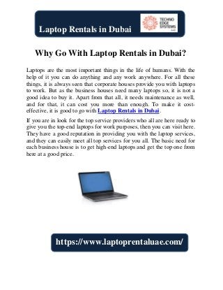 Why Go With Laptop Rentals in Dubai?
Laptops are the most important things in the life of humans. With the
help of it you can do anything and any work anywhere. For all these
things, it is always seen that corporate houses provide you with laptops
to work. But as the business houses need many laptops so, it is not a
good idea to buy it. Apart from that all, it needs maintenance as well,
and for that, it can cost you more than enough. To make it cost-
effective, it is good to go with Laptop Rentals in Dubai.
If you are in look for the top service providers who all are here ready to
give you the top-end laptops for work purposes, then you can visit here.
They have a good reputation in providing you with the laptop services,
and they can easily meet all top services for you all. The basic need for
each business house is to get high-end laptops and get the top one from
here at a good price.
Laptop Rentals in Dubai
https://www.laptoprentaluae.com/
 
