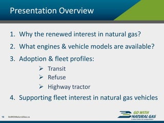 Presentation Overview
1. Why the renewed interest in natural gas?
2. What engines & vehicle models are available?
3. Adoption & fleet profiles:
 Transit
 Refuse
 Highway tractor
4. Supporting fleet interest in natural gas vehicles
10
 