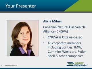 Your Presenter
11
Alicia Milner
Canadian Natural Gas Vehicle
Alliance (CNGVA)
• CNGVA is Ottawa-based
• 45 corporate members
including utilities, IMW,
Cummins Westport, Ryder,
Shell & other companies
 