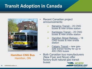 Transit Adoption in Canada
19
Hamilton CNG Bus
Hamilton, ON
• Recent Canadian project
announcements:
 Nanaimo Transit – 25 CNG
buses & new onsite station
 Kamloops Transit – 25 CNG
buses & new onsite station
 Hamilton Street Railway – 18
CNG buses & new onsite
station
 Calgary Transit – new gas-
safe transit facility for up to
400 CNG buses
• Both Canadian bus manufacturers
(New Flyer and Nova) offer
factory-built natural gas transit
buses
 