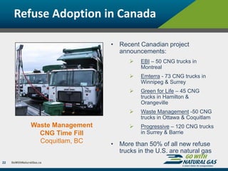 Refuse Adoption in Canada
22
Waste Management
CNG Time Fill
Coquitlam, BC
• Recent Canadian project
announcements:
 EBI – 50 CNG trucks in
Montreal
 Emterra - 73 CNG trucks in
Winnipeg & Surrey
 Green for Life – 45 CNG
trucks in Hamilton &
Orangeville
 Waste Management -50 CNG
trucks in Ottawa & Coquitlam
 Progressive – 120 CNG trucks
in Surrey & Barrie
• More than 50% of all new refuse
trucks in the U.S. are natural gas
 