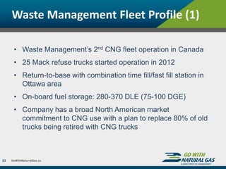 Waste Management Fleet Profile (1)
23
• Waste Management’s 2nd CNG fleet operation in Canada
• 25 Mack refuse trucks started operation in 2012
• Return-to-base with combination time fill/fast fill station in
Ottawa area
• On-board fuel storage: 280-370 DLE (75-100 DGE)
• Company has a broad North American market
commitment to CNG use with a plan to replace 80% of old
trucks being retired with CNG trucks
 