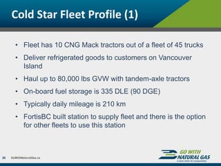Cold Star Fleet Profile (1)
26
• Fleet has 10 CNG Mack tractors out of a fleet of 45 trucks
• Deliver refrigerated goods to customers on Vancouver
Island
• Haul up to 80,000 lbs GVW with tandem-axle tractors
• On-board fuel storage is 335 DLE (90 DGE)
• Typically daily mileage is 210 km
• FortisBC built station to supply fleet and there is the option
for other fleets to use this station
 