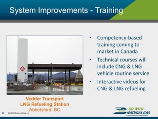 System Improvements - Training
30
• Competency-based
training coming to
market in Canada
• Technical courses will
include CNG & LNG
vehicle routine service
• Interactive videos for
CNG & LNG refueling
Vedder Transport
LNG Refueling Station
Abbotsford, BC
 