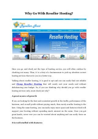 Why Go With Reseller Hosting?
Once you go and check out the type of hosting service, you will often confuse by
checking out many. Thus, it is a duty of a businessman to pick up absolute correct
hosting services that serve you in a better way.
Talking about reseller hosting, it is good to opt and one can easily find out reliable
and Cheap Reseller Hosting that will surely suit your needs and without
disbalancing your budget. So, if you are thinking why should you go with reseller
hosting services only, must check out why?
A great source of growth
If you are looking for the best and consistent growth in the traffic, performance of the
business, and overall profit without paying much, then surely reseller hosting is the
best. Using the same hosting, you can easily enjoy more space and features which will
support your hosting without spending much amount on the same. Once you got
great hands, never ever you can be worried about anything and can easily focus on
the business.
It is well-stuffed with features
 
