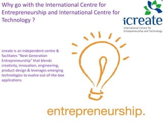 Why go with the International Centre for
Entrepreneurship and International Centre for
Technology ?
icreate is an independent centre &
facilitates "Next Generation
Entrepreneurship" that blends
creativity, innovation, engineering,
product design & leverages emerging
technologies to evolve out-of-the-box
applications.
 