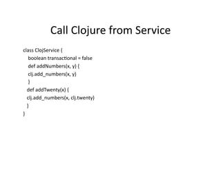 Call	
  Clojure	
  from	
  Service	
  
class	
  ClojService	
  {	
  
	
  	
  	
  	
  boolean	
  transacRonal	
  =	
  false	
  
	
  	
  	
  	
  def	
  addNumbers(x,	
  y)	
  {	
  
	
  	
  	
  	
  clj.add_numbers(x,	
  y)	
  
	
  	
  	
  	
  }	
  
	
  	
  	
  def	
  addTwenty(x)	
  {	
  
	
  	
  	
  clj.add_numbers(x,	
  clj.twenty)	
  
	
  	
  	
  }	
  
}	
  
 