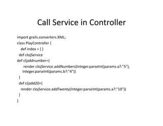 Call	
  Service	
  in	
  Controller	
  
import	
  grails.converters.XML;	
  
class	
  PlayController	
  {	
  
	
  	
  	
  	
  def	
  index	
  =	
  {	
  }	
  
	
  	
  def	
  clojService	
  
def	
  cljaddnumber={	
  
	
  	
  	
  	
  	
  	
  	
  render	
  clojService.addNumbers(Integer.parseInt(params.a?:"5"),	
  
                        Integer.parseInt(params.b?:"4"))	
  
	
  	
  }	
  
	
  	
  def	
  cljadd20={	
  
	
  	
  	
  	
  render	
  clojService.addTwenty(Integer.parseInt(params.a?:"10"))	
  
	
  	
  }	
  
}	
  
 