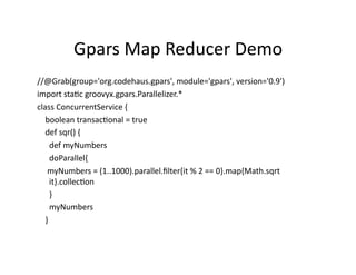 Gpars	
  Map	
  Reducer	
  Demo	
  
//@Grab(group='org.codehaus.gpars',	
  module='gpars',	
  version='0.9')	
  
import	
  staRc	
  groovyx.gpars.Parallelizer.*	
  
class	
  ConcurrentService	
  {	
  
	
  	
  	
  	
  boolean	
  transacRonal	
  =	
  true	
  
	
  	
  	
  	
  def	
  sqr()	
  {	
  
	
  	
  	
  	
  	
  	
  def	
  myNumbers	
  
	
  	
  	
  	
  	
  	
  doParallel{	
  
	
  	
  	
  	
  	
  myNumbers	
  =	
  (1..1000).parallel.ﬁlter{it	
  %	
  2	
  ==	
  0}.map{Math.sqrt	
  
                        it}.collecRon	
  
	
  	
  	
  	
  	
  	
  }	
  
	
  	
  	
  	
  	
  	
  myNumbers	
  
	
  	
  	
  	
  }	
  
 