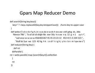 Gpars	
  Map	
  Reducer	
  Demo	
  
def	
  search(String	
  key,keys){	
  
	
  	
  	
  	
  	
  key+":"+	
  keys.replaceAll(key,key.toUpperCase())	
  	
  	
  	
  /turns	
  key	
  to	
  upper	
  case	
  
	
  	
  }	
  
	
  	
  def	
  webs=["a	
  b	
  c	
  d	
  e	
  f	
  g	
  h	
  j	
  k	
  i	
  o	
  as	
  da	
  o	
  sa	
  ds	
  h	
  vcx	
  aw	
  s	
  dsf	
  gdsg	
  	
  ds	
  ,	
  bbx	
  
                        fdwvcx	
  786	
  ",	
  "b	
  sd	
  sd	
  sd	
  dsfgh	
  fds	
  	
  ewr	
  56y	
  	
  k	
  o	
  aw	
  	
  n	
  q	
  	
  12	
  	
  g	
  	
  n	
  1	
  	
  	
  	
  	
  uy	
  t	
  r",	
  
	
  	
  	
  	
  	
  	
  	
  	
  	
  	
  "sad	
  assa	
  sa	
  sa	
  sa	
  sa	
  456t465367	
  45	
  45	
  23	
  23	
  12	
  	
  	
  453	
  43	
  5	
  3	
  234	
  523	
  ",	
  
	
  	
  	
  	
  	
  	
  	
  	
  	
  	
  "8sdf	
  ds	
  5ue	
  	
  we	
  	
  123	
  	
  42	
  hg	
  	
  h	
  k	
  	
  	
  s	
  x	
  d	
  f	
  	
  t	
  r	
  g	
  h	
  j	
  	
  y	
  k	
  v	
  	
  b	
  n	
  	
  m	
  l	
  qw	
  ew	
  c"]	
  
	
  	
  def	
  reducer(String	
  key)	
  {	
  
	
  	
  	
  	
  	
  	
  	
  def	
  rst	
  
	
  	
  	
  	
  doParallel	
  {	
  
rst	
  =	
  webs.parallel.map	
  {search(key,it)}.collecRon	
  
	
  	
  	
  	
  }	
  
	
  	
  	
  	
  rst	
  
	
  	
  }}	
  
 