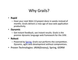 Why	
  Grails?	
  
•  Rapid	
  
    –  Have	
  your	
  next	
  Web	
  2.0	
  project	
  done	
  in	
  weeks	
  instead	
  of	
  
       months.	
  Grails	
  delivers	
  a	
  new	
  age	
  of	
  Java	
  web	
  applicaRon	
  
       producRvity.	
  
•  Dynamic	
  
    –  Get	
  instant	
  feedback,	
  see	
  instant	
  results.	
  Grails	
  is	
  the	
  
       premier	
  dynamic	
  language	
  web	
  framework	
  for	
  the	
  JVM.	
  
•  Robust	
  
    –  Powered	
  by	
  Spring,	
  Grails	
  out	
  performs	
  the	
  compeRRon.	
  
       Dynamic,	
  agile	
  web	
  development	
  without	
  compromises.	
  
•  Proven	
  Technologies:	
  JAVA(Groovy),	
  Spring,	
  GORM	
  
 
