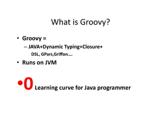 What	
  is	
  Groovy?	
  
•  Groovy	
  =	
  
    –  JAVA+Dynamic	
  Typing+Closure+	
  
        DSL,	
  GPars,Griﬀon….	
  
•  Runs	
  on	
  JVM	
  


• 0      	
  Learning	
  curve	
  for	
  Java	
  programmer	
  
 