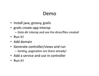 Demo	
  
•  Install	
  java,	
  groovy,	
  grails	
  
•  grails	
  create-­‐app	
  interop	
  
    –  Goto	
  dir	
  interop	
  and	
  see	
  the	
  dires/ﬁles	
  created	
  
•  Run	
  it!	
  
•  Add	
  domain	
  
•  Generate	
  controller/views	
  and	
  run	
  
    –  SorRng,	
  paginaRon	
  are	
  there	
  already!	
  
•  Add	
  a	
  service	
  and	
  use	
  in	
  controller	
  
•  Run	
  it!	
  
 